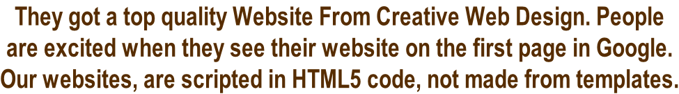 They got a top quality Website From Creative Web Design. People  are excited when they see their website on the first page in Google.  Our websites, are scripted in HTML5 code, not made from templates.